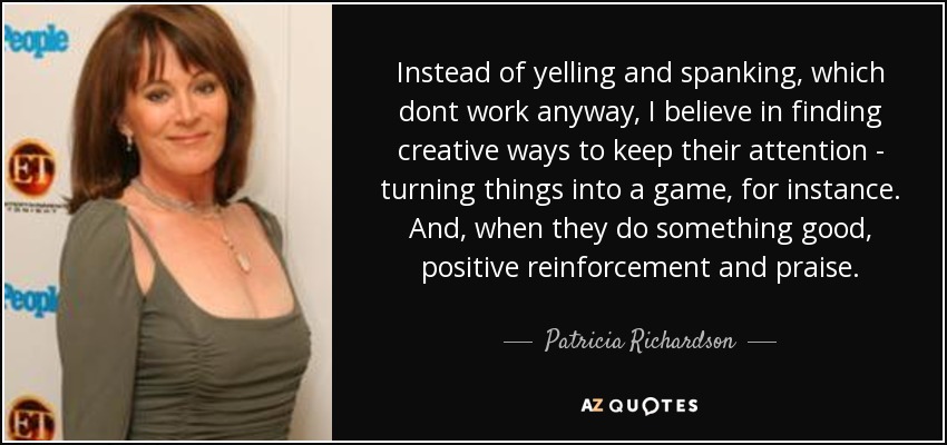 Instead of yelling and spanking, which dont work anyway, I believe in finding creative ways to keep their attention - turning things into a game, for instance. And, when they do something good, positive reinforcement and praise. - Patricia Richardson