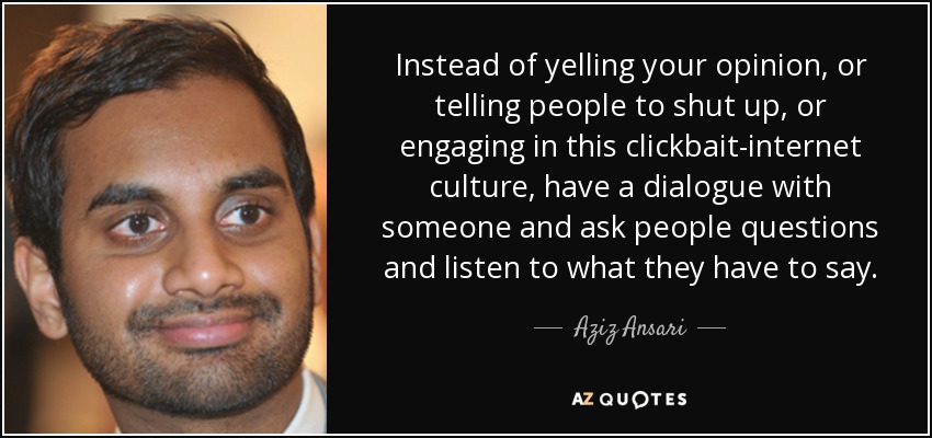 Instead of yelling your opinion, or telling people to shut up, or engaging in this clickbait-internet culture, have a dialogue with someone and ask people questions and listen to what they have to say. - Aziz Ansari