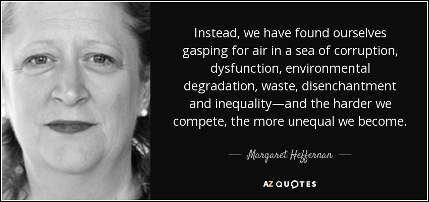 Instead, we have found ourselves gasping for air in a sea of corruption, dysfunction, environmental degradation, waste, disenchantment and inequality—and the harder we compete, the more unequal we become. - Margaret Heffernan