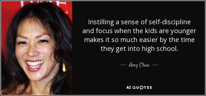 Instilling a sense of self-discipline and focus when the kids are younger makes it so much easier by the time they get into high school. - Amy Chua