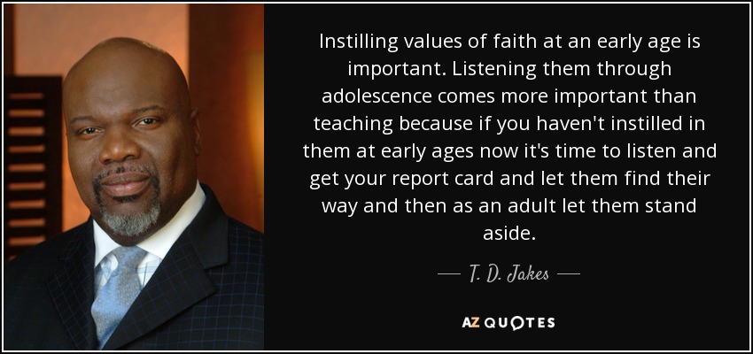 Instilling values of faith at an early age is important. Listening them through adolescence comes more important than teaching because if you haven't instilled in them at early ages now it's time to listen and get your report card and let them find their way and then as an adult let them stand aside. - T. D. Jakes