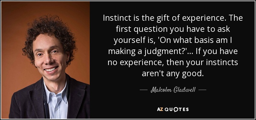 Instinct is the gift of experience. The first question you have to ask yourself is, 'On what basis am I making a judgment?' ... If you have no experience, then your instincts aren't any good. - Malcolm Gladwell
