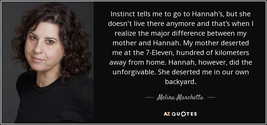Instinct tells me to go to Hannah's, but she doesn't live there anymore and that's when I realize the major difference between my mother and Hannah. My mother deserted me at the 7-Eleven, hundred of kilometers away from home. Hannah, however, did the unforgivable. She deserted me in our own backyard. - Melina Marchetta