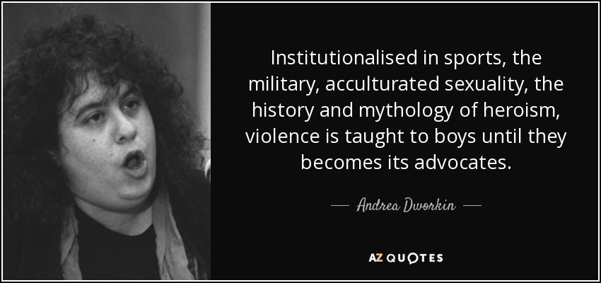 Institutionalised in sports, the military, acculturated sexuality, the history and mythology of heroism, violence is taught to boys until they becomes its advocates. - Andrea Dworkin