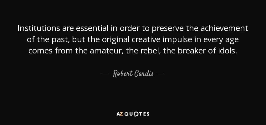 Institutions are essential in order to preserve the achievement of the past, but the original creative impulse in every age comes from the amateur, the rebel, the breaker of idols. - Robert Gordis