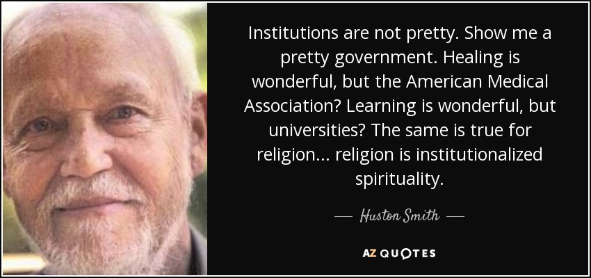 Institutions are not pretty. Show me a pretty government. Healing is wonderful, but the American Medical Association? Learning is wonderful, but universities? The same is true for religion... religion is institutionalized spirituality. - Huston Smith