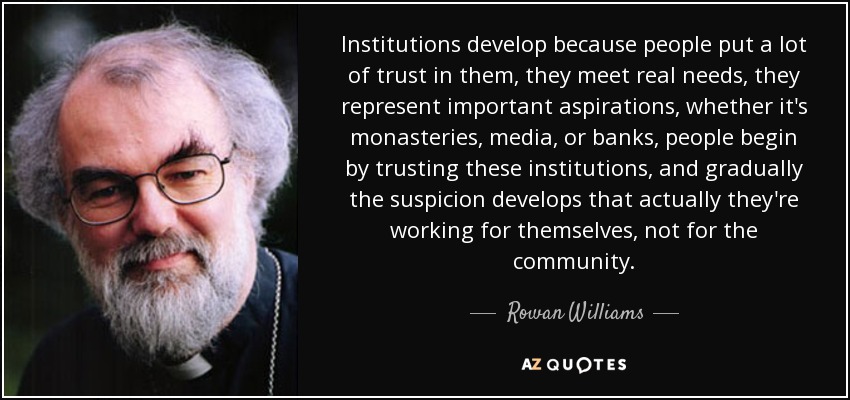 Institutions develop because people put a lot of trust in them, they meet real needs, they represent important aspirations, whether it's monasteries, media, or banks, people begin by trusting these institutions, and gradually the suspicion develops that actually they're working for themselves, not for the community. - Rowan Williams