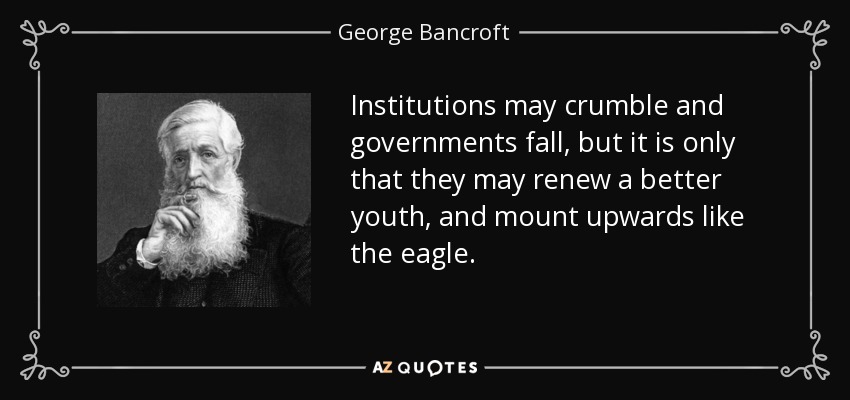 Institutions may crumble and governments fall, but it is only that they may renew a better youth, and mount upwards like the eagle. - George Bancroft