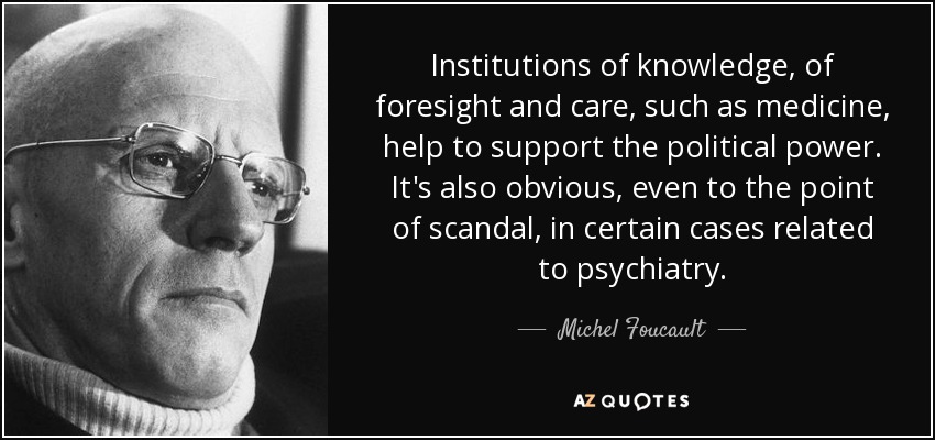 Institutions of knowledge, of foresight and care, such as medicine, help to support the political power. It's also obvious, even to the point of scandal, in certain cases related to psychiatry. - Michel Foucault