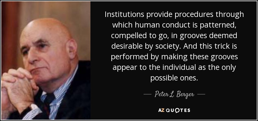Institutions provide procedures through which human conduct is patterned, compelled to go, in grooves deemed desirable by society. And this trick is performed by making these grooves appear to the individual as the only possible ones. - Peter L. Berger