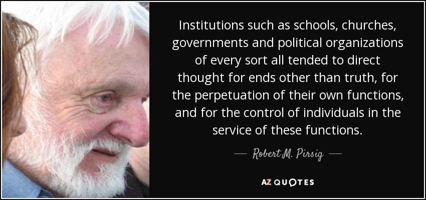 Institutions such as schools, churches, governments and political organizations of every sort all tended to direct thought for ends other than truth, for the perpetuation of their own functions, and for the control of individuals in the service of these functions. - Robert M. Pirsig