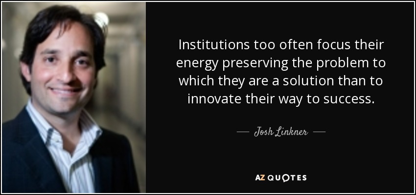 Institutions too often focus their energy preserving the problem to which they are a solution than to innovate their way to success. - Josh Linkner