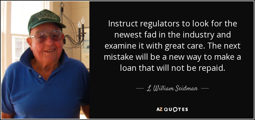 Instruct regulators to look for the newest fad in the industry and examine it with great care. The next mistake will be a new way to make a loan that will not be repaid. - L. William Seidman