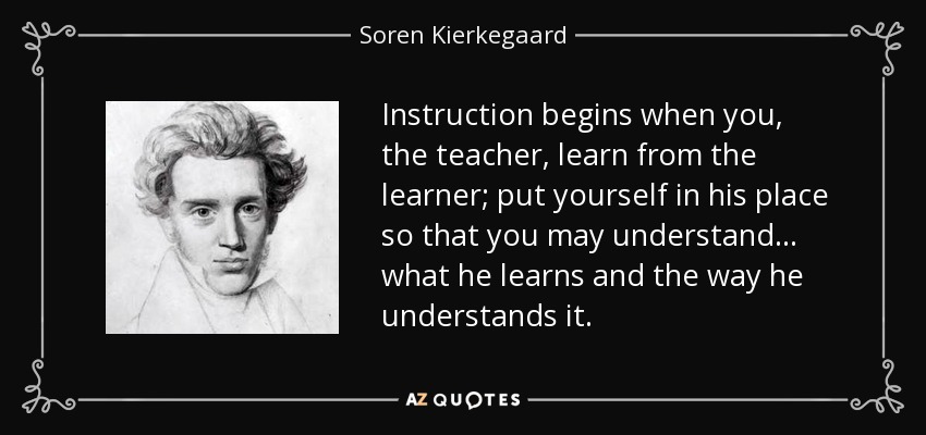 Instruction begins when you, the teacher, learn from the learner; put yourself in his place so that you may understand . . . what he learns and the way he understands it. - Soren Kierkegaard
