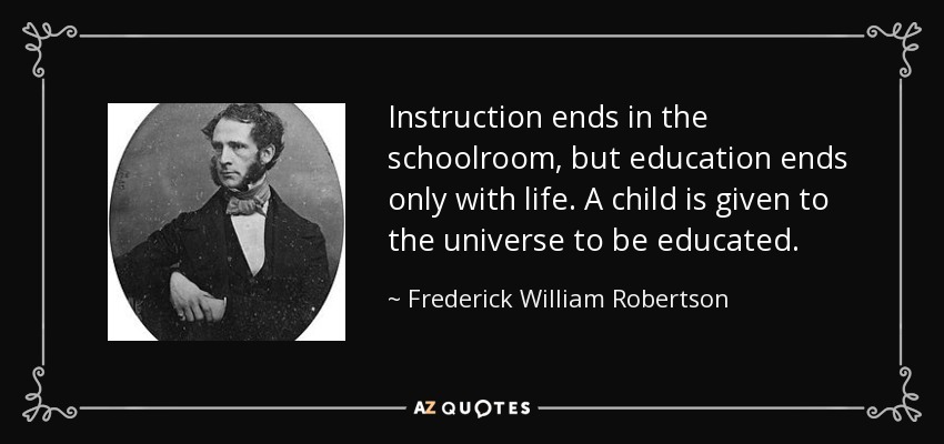 Instruction ends in the schoolroom, but education ends only with life. A child is given to the universe to be educated. - Frederick William Robertson