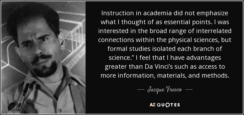 Instruction in academia did not emphasize what I thought of as essential points. I was interested in the broad range of interrelated connections within the physical sciences, but formal studies isolated each branch of science.” I feel that I have advantages greater than Da Vinci’s such as access to more information, materials, and methods. - Jacque Fresco
