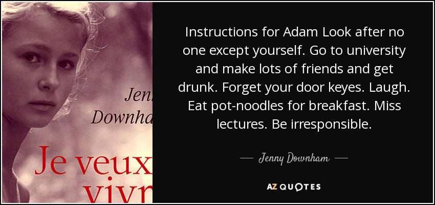 Instructions for Adam Look after no one except yourself. Go to university and make lots of friends and get drunk. Forget your door keyes. Laugh. Eat pot-noodles for breakfast. Miss lectures. Be irresponsible. - Jenny Downham