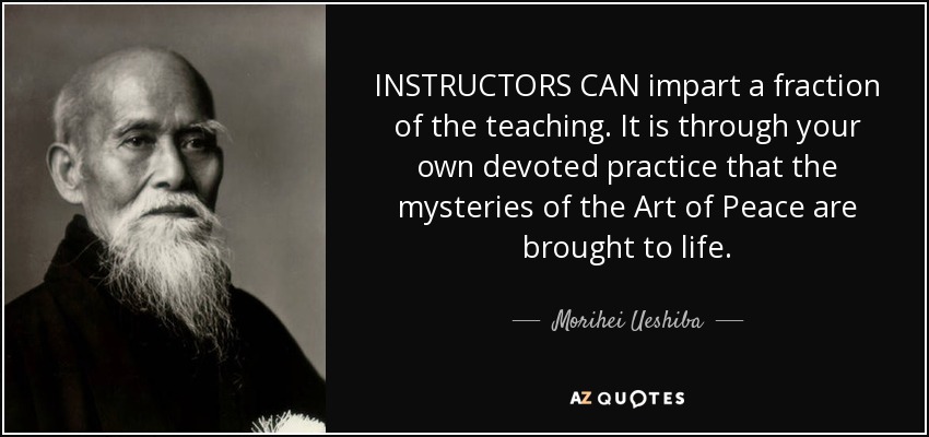 INSTRUCTORS CAN impart a fraction of the teaching. It is through your own devoted practice that the mysteries of the Art of Peace are brought to life. - Morihei Ueshiba