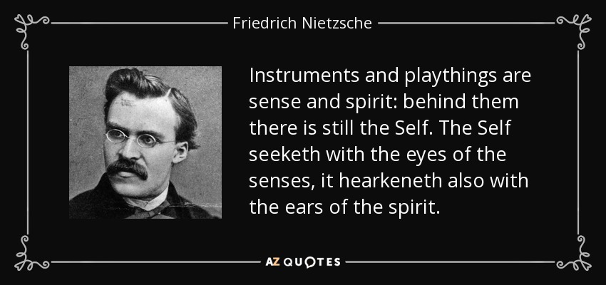 Instruments and playthings are sense and spirit: behind them there is still the Self. The Self seeketh with the eyes of the senses, it hearkeneth also with the ears of the spirit. - Friedrich Nietzsche