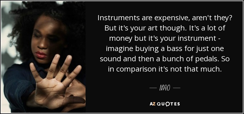 Instruments are expensive, aren't they? But it's your art though. It's a lot of money but it's your instrument - imagine buying a bass for just one sound and then a bunch of pedals. So in comparison it's not that much. - NAO