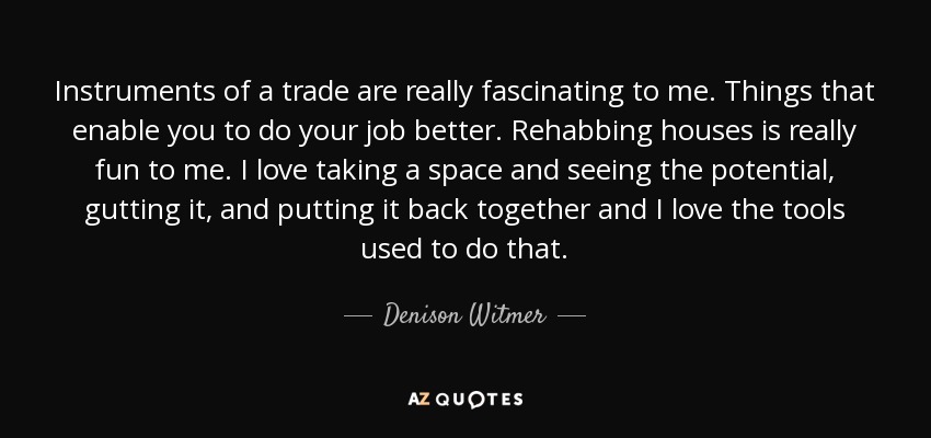 Instruments of a trade are really fascinating to me. Things that enable you to do your job better. Rehabbing houses is really fun to me. I love taking a space and seeing the potential, gutting it, and putting it back together and I love the tools used to do that. - Denison Witmer