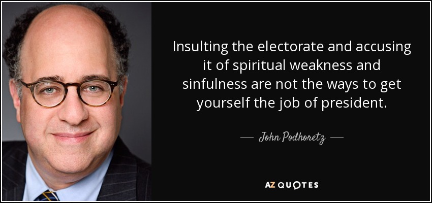Insulting the electorate and accusing it of spiritual weakness and sinfulness are not the ways to get yourself the job of president. - John Podhoretz