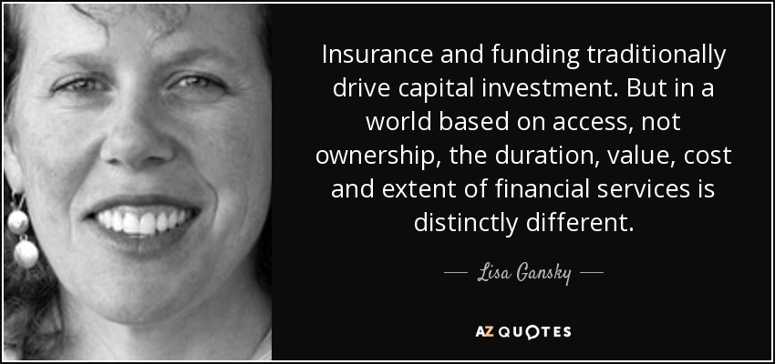Insurance and funding traditionally drive capital investment. But in a world based on access, not ownership, the duration, value, cost and extent of financial services is distinctly different. - Lisa Gansky