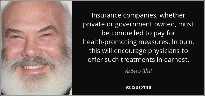 Insurance companies, whether private or government owned, must be compelled to pay for health-promoting measures. In turn, this will encourage physicians to offer such treatments in earnest. - Andrew Weil