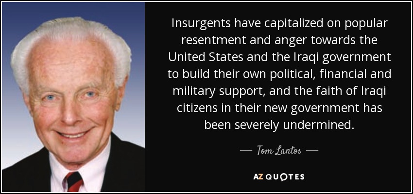 Insurgents have capitalized on popular resentment and anger towards the United States and the Iraqi government to build their own political, financial and military support, and the faith of Iraqi citizens in their new government has been severely undermined. - Tom Lantos