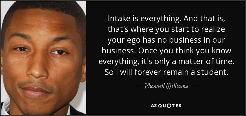 Intake is everything. And that is, that's where you start to realize your ego has no business in our business. Once you think you know everything, it's only a matter of time. So I will forever remain a student. - Pharrell Williams