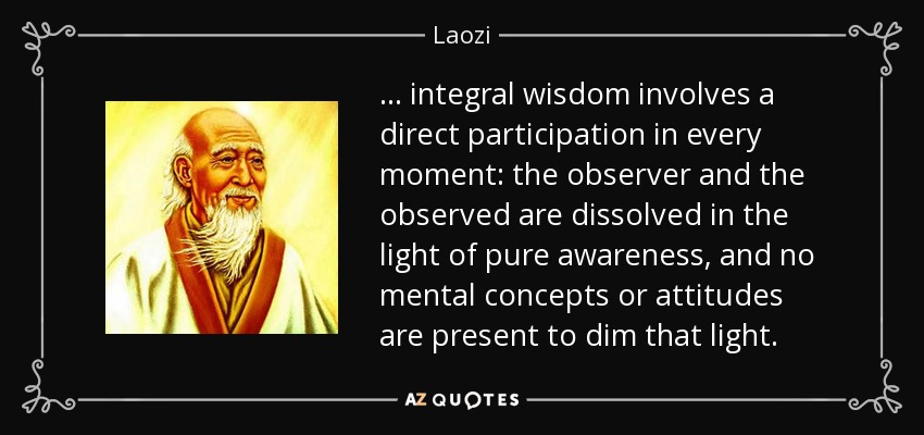 . . . integral wisdom involves a direct participation in every moment: the observer and the observed are dissolved in the light of pure awareness, and no mental concepts or attitudes are present to dim that light. - Laozi