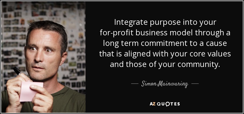 Integrate purpose into your for-profit business model through a long term commitment to a cause that is aligned with your core values and those of your community. - Simon Mainwaring