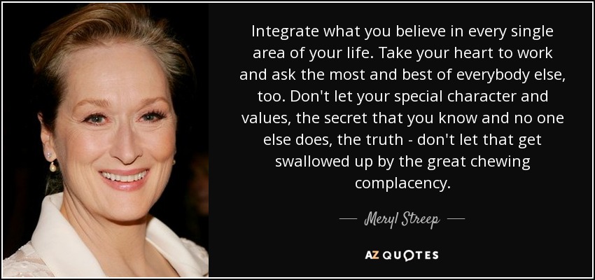 Integrate what you believe in every single area of your life. Take your heart to work and ask the most and best of everybody else, too. Don't let your special character and values, the secret that you know and no one else does, the truth - don't let that get swallowed up by the great chewing complacency. - Meryl Streep