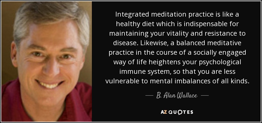 Integrated meditation practice is like a healthy diet which is indispensable for maintaining your vitality and resistance to disease. Likewise, a balanced meditative practice in the course of a socially engaged way of life heightens your psychological immune system, so that you are less vulnerable to mental imbalances of all kinds. - B. Alan Wallace