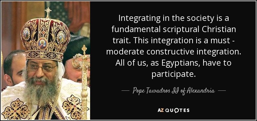 Integrating in the society is a fundamental scriptural Christian trait. This integration is a must - moderate constructive integration. All of us, as Egyptians, have to participate. - Pope Tawadros II of Alexandria