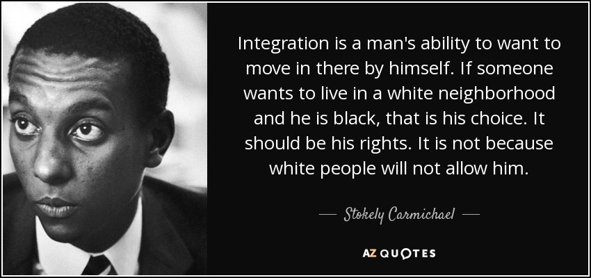 Integration is a man's ability to want to move in there by himself. If someone wants to live in a white neighborhood and he is black, that is his choice. It should be his rights. It is not because white people will not allow him. - Stokely Carmichael