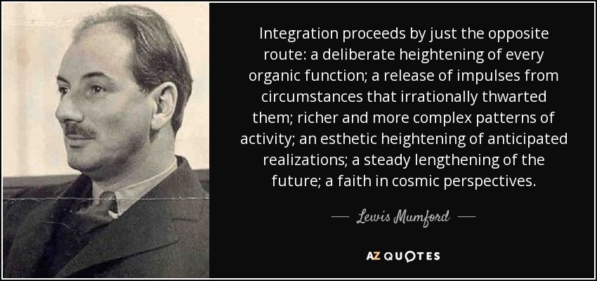 Integration proceeds by just the opposite route: a deliberate heightening of every organic function; a release of impulses from circumstances that irrationally thwarted them; richer and more complex patterns of activity; an esthetic heightening of anticipated realizations; a steady lengthening of the future; a faith in cosmic perspectives. - Lewis Mumford