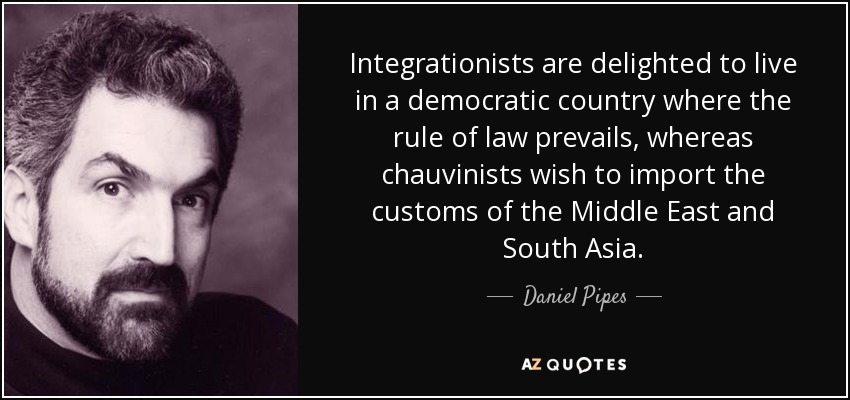 Integrationists are delighted to live in a democratic country where the rule of law prevails, whereas chauvinists wish to import the customs of the Middle East and South Asia. - Daniel Pipes