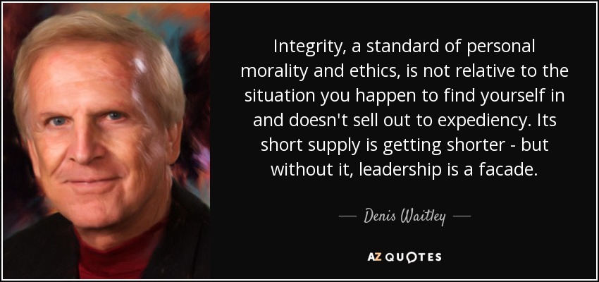 Integrity, a standard of personal morality and ethics, is not relative to the situation you happen to find yourself in and doesn't sell out to expediency. Its short supply is getting shorter - but without it, leadership is a facade. - Denis Waitley