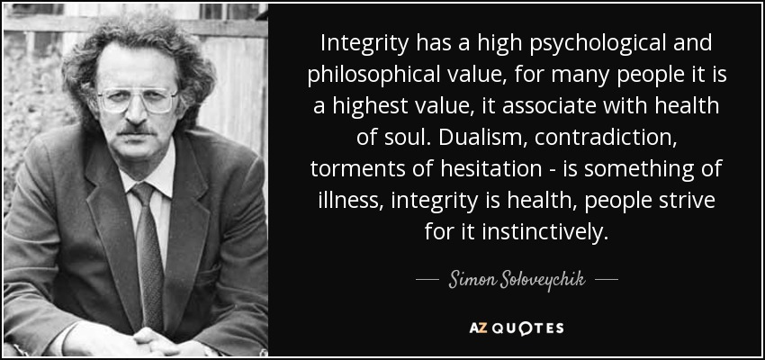 Integrity has a high psychological and philosophical value, for many people it is a highest value, it associate with health of soul. Dualism, contradiction, torments of hesitation - is something of illness, integrity is health, people strive for it instinctively. - Simon Soloveychik