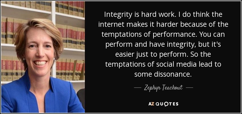 Integrity is hard work. I do think the internet makes it harder because of the temptations of performance. You can perform and have integrity, but it's easier just to perform. So the temptations of social media lead to some dissonance. - Zephyr Teachout