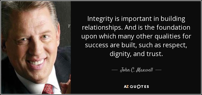 Integrity is important in building relationships. And is the foundation upon which many other qualities for success are built, such as respect, dignity, and trust. - John C. Maxwell