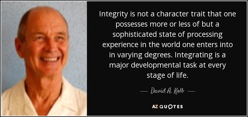 Integrity is not a character trait that one possesses more or less of but a sophisticated state of processing experience in the world one enters into in varying degrees. Integrating is a major developmental task at every stage of life. - David A. Kolb