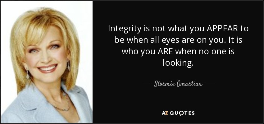 Integrity is not what you APPEAR to be when all eyes are on you. It is who you ARE when no one is looking. - Stormie Omartian