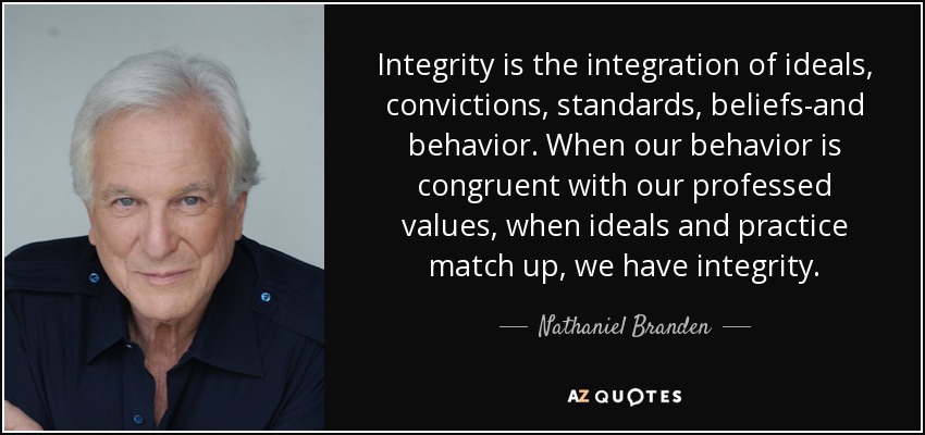 Integrity is the integration of ideals, convictions, standards, beliefs-and behavior. When our behavior is congruent with our professed values, when ideals and practice match up, we have integrity. - Nathaniel Branden