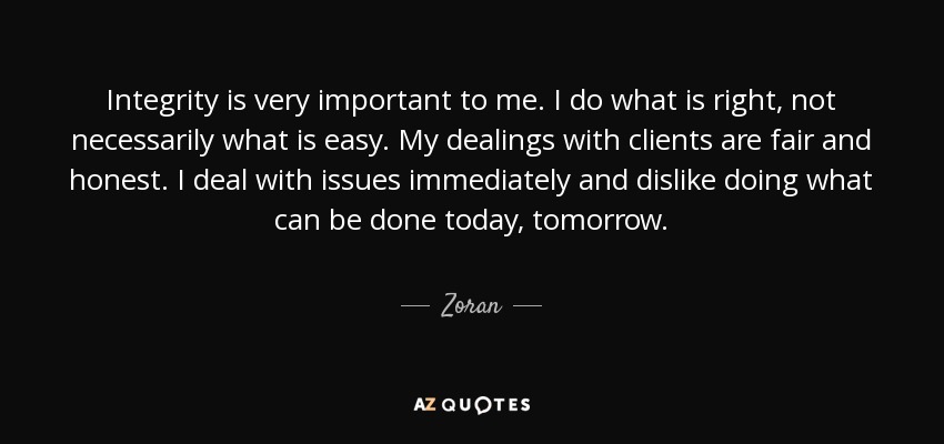 Integrity is very important to me. I do what is right, not necessarily what is easy. My dealings with clients are fair and honest. I deal with issues immediately and dislike doing what can be done today, tomorrow. - Zoran