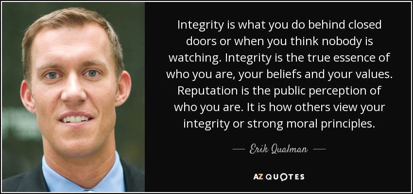 Integrity is what you do behind closed doors or when you think nobody is watching. Integrity is the true essence of who you are, your beliefs and your values. Reputation is the public perception of who you are. It is how others view your integrity or strong moral principles. - Erik Qualman