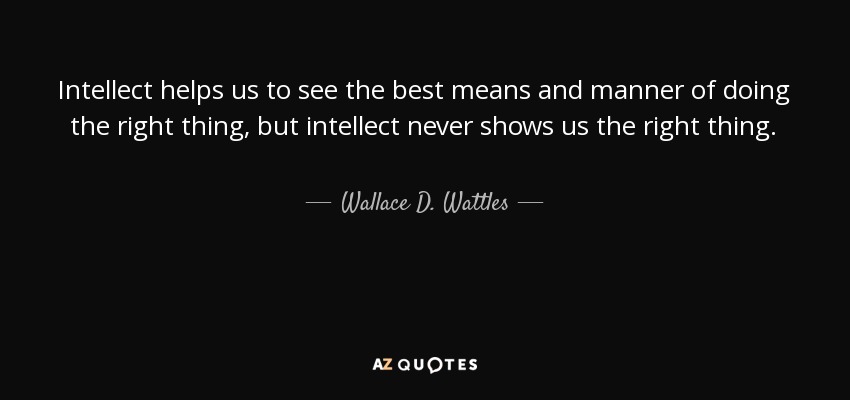 Intellect helps us to see the best means and manner of doing the right thing, but intellect never shows us the right thing. - Wallace D. Wattles