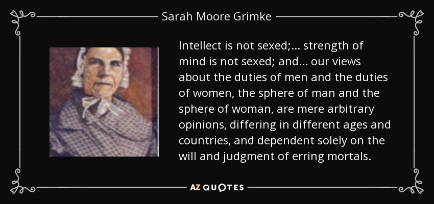 Intellect is not sexed;... strength of mind is not sexed; and ... our views about the duties of men and the duties of women, the sphere of man and the sphere of woman, are mere arbitrary opinions, differing in different ages and countries, and dependent solely on the will and judgment of erring mortals. - Sarah Moore Grimke