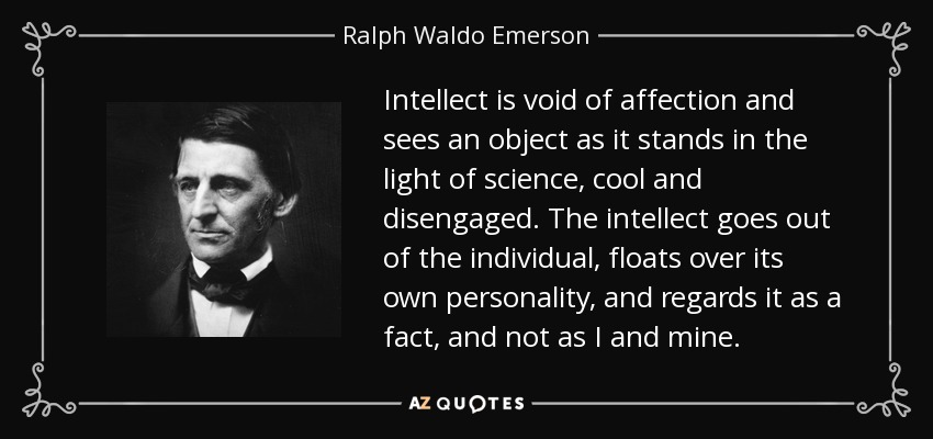 Intellect is void of affection and sees an object as it stands in the light of science, cool and disengaged. The intellect goes out of the individual, floats over its own personality, and regards it as a fact, and not as I and mine. - Ralph Waldo Emerson